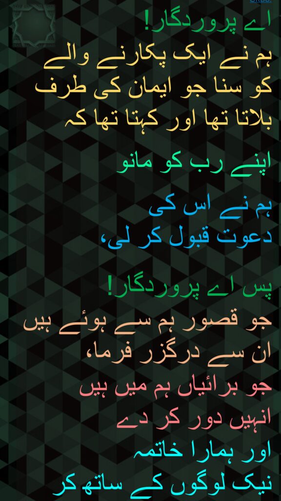 اے پروردگار! 
ہم نے ایک پکارنے والے کو سنا جو ایمان کی طرف بلاتا تھا اور کہتا تھا کہ

اپنے رب کو مانو 

ہم نے اس کی 
دعوت قبول کر لی، 

پس اے پروردگار! 
جو قصور ہم سے ہوئے ہیں ان سے درگزر فرما، 
جو برائیاں ہم میں ہیں 
انہیں دور کر دے 
اور ہمارا خاتمہ 
نیک لوگوں کے ساتھ کر
