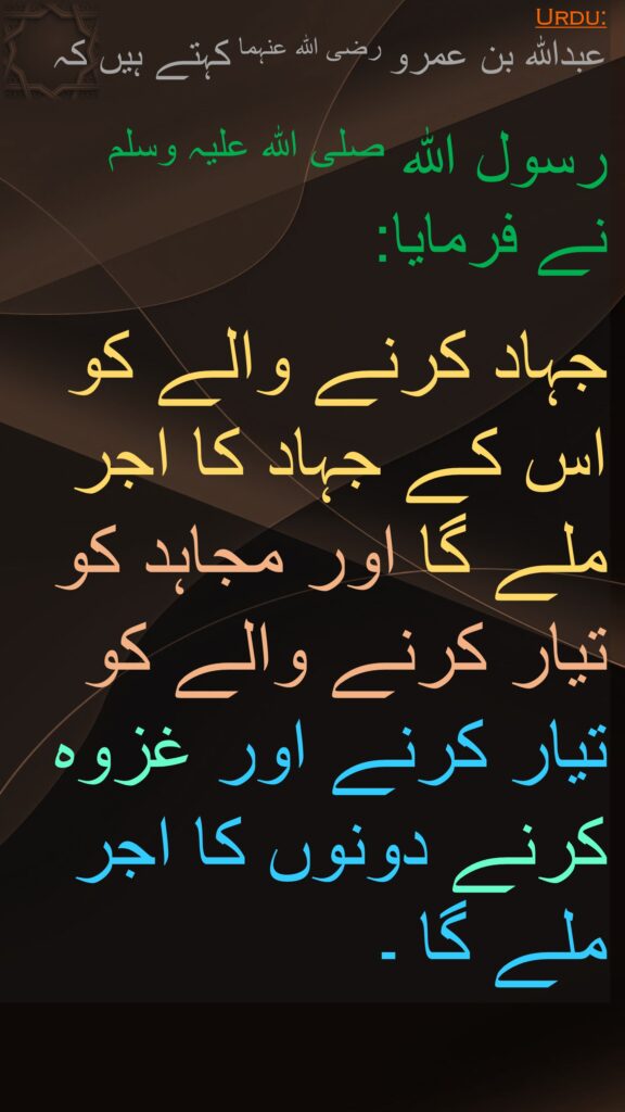 عبداللہ بن عمرو رضی اللہ عنہما کہتے ہیں کہ   

رسول اللہ صلی اللہ علیہ وسلم 
نے فرمایا:  

جہاد کرنے والے کو اس کے جہاد کا اجر ملے گا اور مجاہد کو تیار کرنے والے کو تیار کرنے اور غزوہ کرنے دونوں کا اجر ملے گا ۔ 
