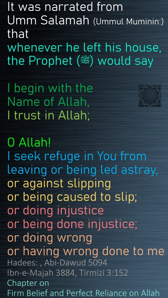 It was narrated from Umm Salamah (Ummul Muminin:) that whenever he left his house, the Prophet (ﷺ) would sayI begin with the Name of Allah, I trust in Allah; O Allah! I seek refuge in You from leaving or being led astray, or against slipping or being caused to slip; or doing injustice or being done injustice; or doing wrong or having wrong done to meHadees: , Abi-Dawud 5094Ibn-e-Majah 3884, Tirmizi 3:152Chapter on  Firm Belief and Perfect Reliance on Allah