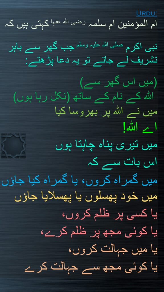 ام المؤمنین ام سلمہ رضی اللہ عنہا کہتی ہیں کہ
   
نبی اکرم صلی اللہ علیہ وسلم جب گھر سے باہر تشریف لے جاتے تو یہ دعا پڑھتے: 

(میں اس گھر سے)
 اللہ کے نام کے ساتھ (نکل رہا ہوں) 
میں نے اللہ پر بھروسا کیا
اے اللہ! 
میں تیری پناہ چاہتا ہوں 
اس بات سے کہ 
میں گمراہ کروں، یا گمراہ کیا جاؤں، میں خود پھسلوں یا پھسلایا جاؤں
یا کسی پر ظلم کروں، 
یا کوئی مجھ پر ظلم کرے، 
یا میں جہالت کروں، 
یا کوئی مجھ سے جہالت کرے