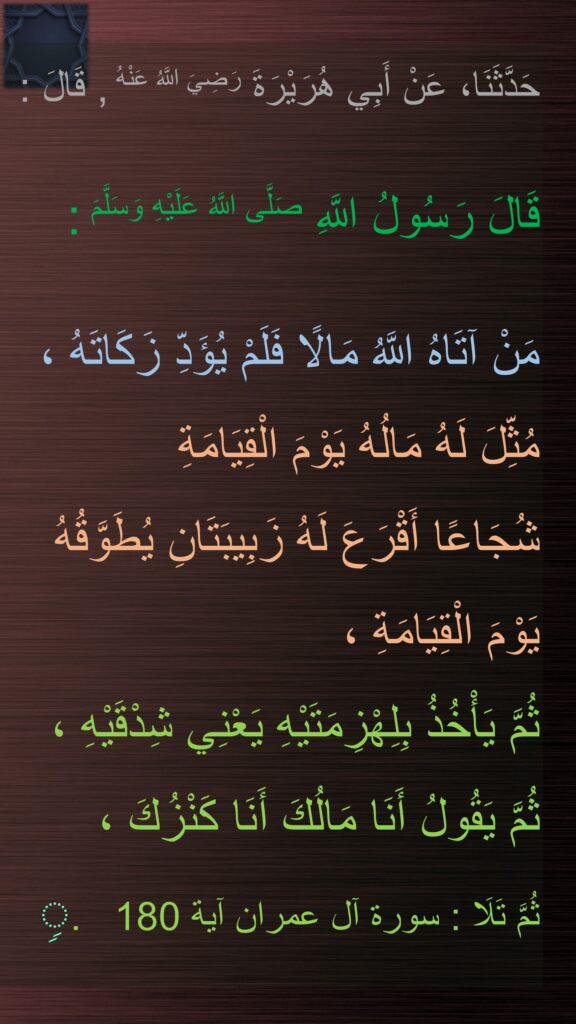 حَدَّثَنَا، عَنْ أَبِي هُرَيْرَةَ رَضِيَ اللَّهُ عَنْهُ , قَالَ :
 
قَالَ رَسُولُ اللَّهِ صَلَّى اللَّهُ عَلَيْهِ وَسَلَّمَ :

مَنْ آتَاهُ اللَّهُ مَالًا فَلَمْ يُؤَدِّ زَكَاتَهُ ، مُثِّلَ لَهُ مَالُهُ يَوْمَ الْقِيَامَةِ 
شُجَاعًا أَقْرَعَ لَهُ زَبِيبَتَانِ يُطَوَّقُهُ يَوْمَ الْقِيَامَةِ ، 
ثُمَّ يَأْخُذُ بِلِهْزِمَتَيْهِ يَعْنِي شِدْقَيْهِ ، 
ثُمَّ يَقُولُ أَنَا مَالُكَ أَنَا كَنْزُكَ ، 
ثُمَّ تَلَا : سورة آل عمران آية 180   .ࣲ
