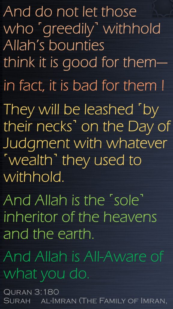 And do not let those who ˹greedily˺ withhold Allah’s bounties think it is good for them—in fact, it is bad for them !They will be leashed ˹by their necks˺ on the Day of Judgment with whatever ˹wealth˺ they used to withhold. And Allah is the ˹sole˺ inheritor of the heavens and the earth. And Allah is All-Aware of what you do.Quran 3:180Surah     al-Imran (The Family of Imran, 