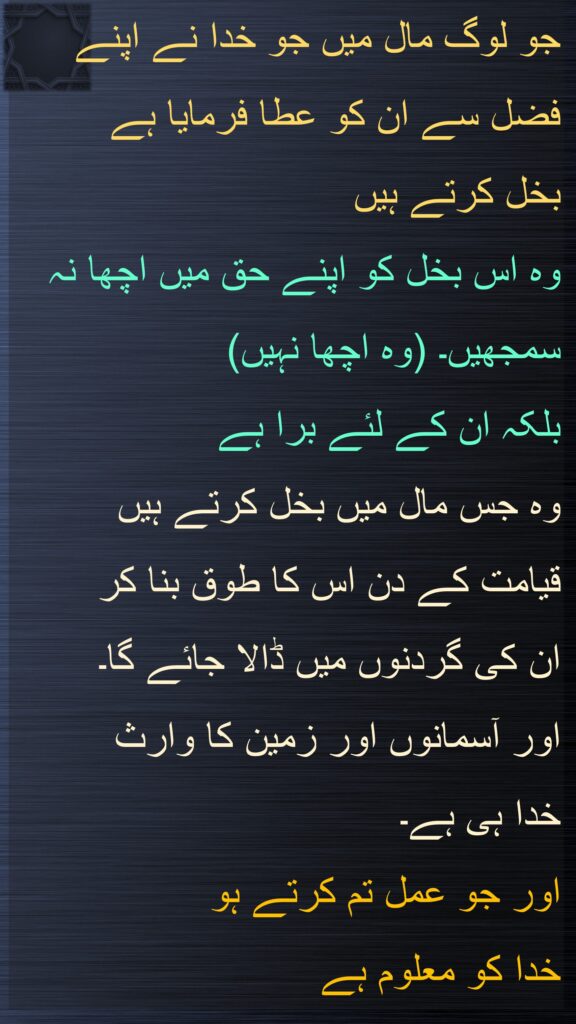 جو لوگ مال میں جو خدا نے اپنے فضل سے ان کو عطا فرمایا ہے 
بخل کرتے ہیں 
وہ اس بخل کو اپنے حق میں اچھا نہ سمجھیں۔ (وہ اچھا نہیں) 
بلکہ ان کے لئے برا ہے 
وہ جس مال میں بخل کرتے ہیں 
قیامت کے دن اس کا طوق بنا کر 
ان کی گردنوں میں ڈالا جائے گا۔ 
اور آسمانوں اور زمین کا وارث 
خدا ہی ہے۔ 
اور جو عمل تم کرتے ہو
خدا کو معلوم ہے
