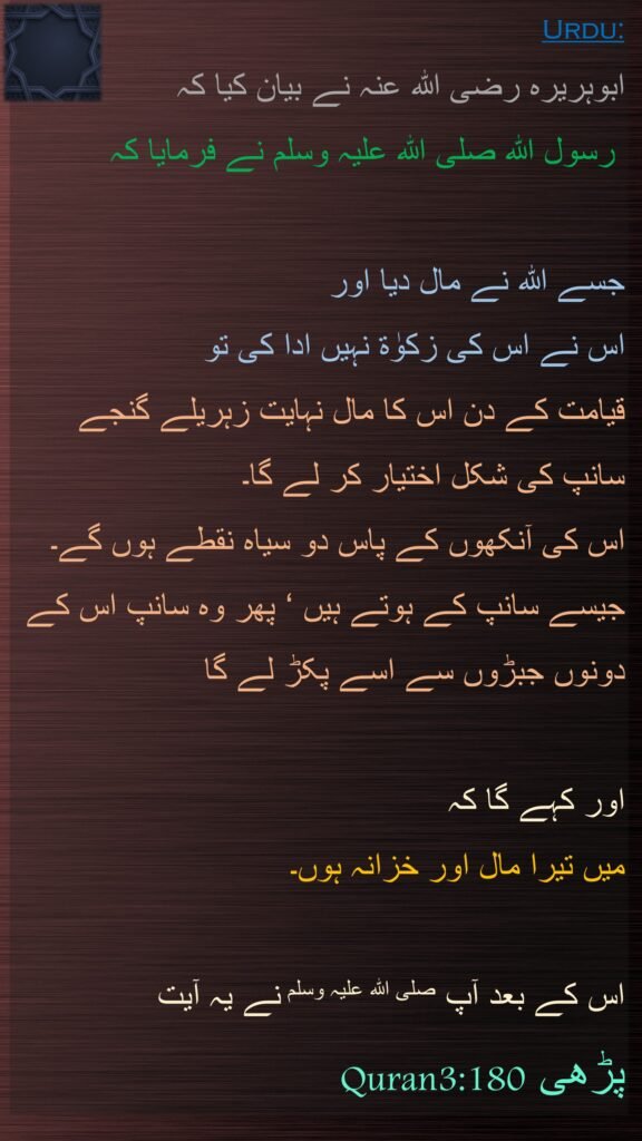 ابوہریرہ رضی اللہ عنہ نے بیان کیا کہ  
 رسول اللہ صلی اللہ علیہ وسلم نے فرمایا کہ 

جسے اللہ نے مال دیا اور 
اس نے اس کی زکوٰۃ نہیں ادا کی تو 
قیامت کے دن اس کا مال نہایت زہریلے گنجے سانپ کی شکل اختیار کر لے گا۔ 
اس کی آنکھوں کے پاس دو سیاہ نقطے ہوں گے۔ جیسے سانپ کے ہوتے ہیں ‘ پھر وہ سانپ اس کے دونوں جبڑوں سے اسے پکڑ لے گا 

اور کہے گا کہ 
میں تیرا مال اور خزانہ ہوں۔

اس کے بعد آپ صلی اللہ علیہ وسلم نے یہ آیت Quran3:180پڑھی 
