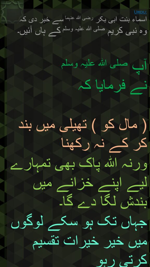 اسماء بنت ابی بکر رضی اللہ عنہما سے خبر دی کہ   
وہ نبی کریم صلی اللہ علیہ وسلم کے ہاں آئیں۔ 

آپ صلی اللہ علیہ وسلم 
نے فرمایا کہ 

( مال کو ) تھیلی میں بند کر کے نہ رکھنا 
ورنہ اللہ پاک بھی تمہارے لیے اپنے خزانے میں بندش لگا دے گا۔ 
جہاں تک ہو سکے لوگوں میں خیر خیرات تقسیم  کرتی رہو
