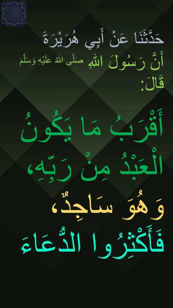 حَدَّثَنَا عَنْ أَبِي هُرَيْرَةَ 
أَنَّ رَسُولَ اللهِ صَلَّى اللهُ عَلَيْهِ وَسَلَّمَ قَالَ: 

أَقْرَبُ مَا يَكُونُ الْعَبْدُ مِنْ رَبِّهِ، وَهُوَ سَاجِدٌ، فَأَكْثِرُوا الدُّعَاءَ
