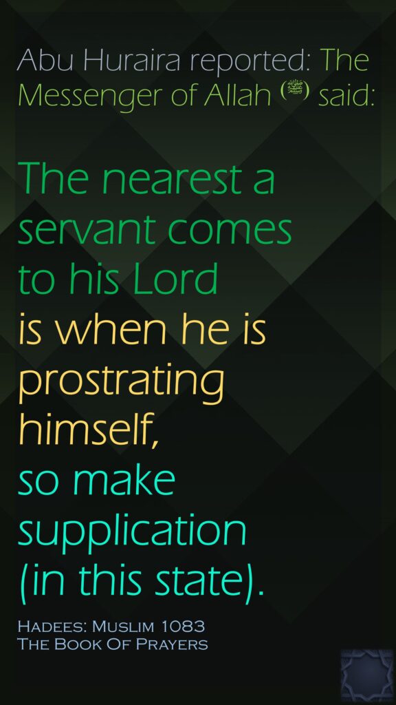 Abu Huraira reported: The Messenger of Allah ‌ (ﷺ)said: The nearest a servant comes to his Lordis when he is prostrating himself, so make supplication (in this state).Hadees: Muslim 1083The Book Of Prayers