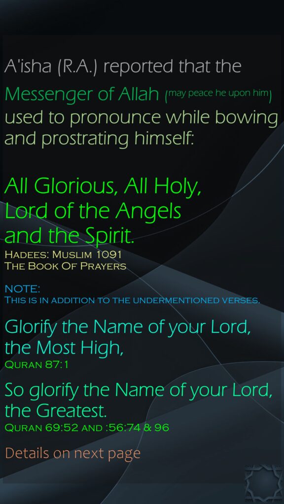 A'isha (R.A.) reported that the Messenger of Allah (may peace he upon him) used to pronounce while bowing and prostrating himself: All Glorious, All Holy, Lord of the Angels and the Spirit.Hadees: Muslim 1091The Book Of PrayersNOTE: This is in addition to the undermentioned verses.Glorify the Name of your Lord, the Most High,Quran 87:1So glorify the Name of your Lord, the Greatest.Quran 69:52 and :56:74 & 96Details on next page