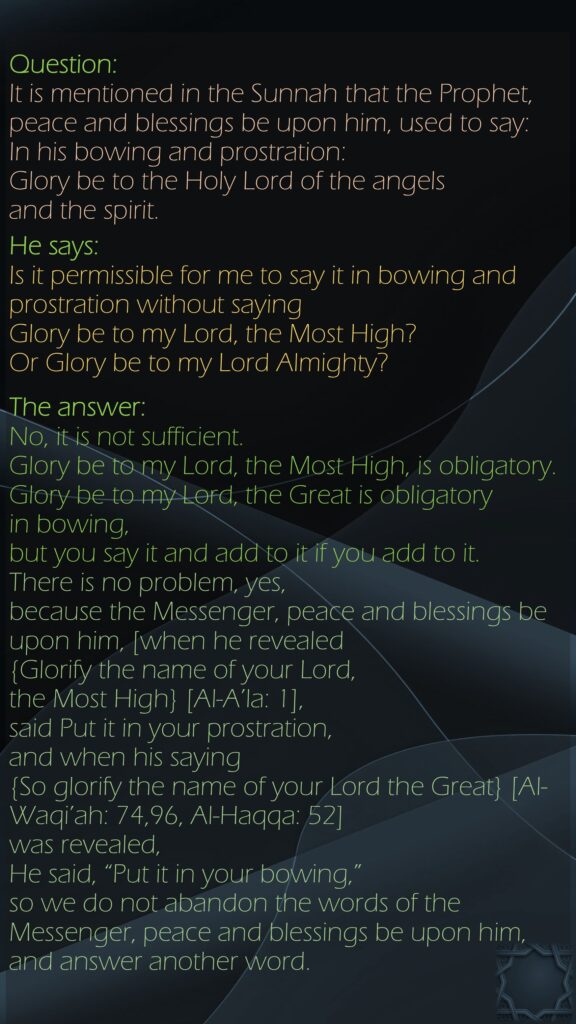 Question:It is mentioned in the Sunnah that the Prophet, peace and blessings be upon him, used to say: In his bowing and prostration: Glory be to the Holy Lord of the angels and the spirit. He says: Is it permissible for me to say it in bowing and prostration without saying Glory be to my Lord, the Most High? Or Glory be to my Lord Almighty?The answer: No, it is not sufficient. Glory be to my Lord, the Most High, is obligatory. Glory be to my Lord, the Great is obligatory in bowing, but you say it and add to it if you add to it. There is no problem, yes, because the Messenger, peace and blessings be upon him, [when he revealed {Glorify the name of your Lord, the Most High} [Al-A’la: 1], said Put it in your prostration, and when his saying {So glorify the name of your Lord the Great} [Al-Waqi’ah: 74,96, Al-Haqqa: 52] was revealed, He said, “Put it in your bowing,” so we do not abandon the words of the Messenger, peace and blessings be upon him, and answer another word.