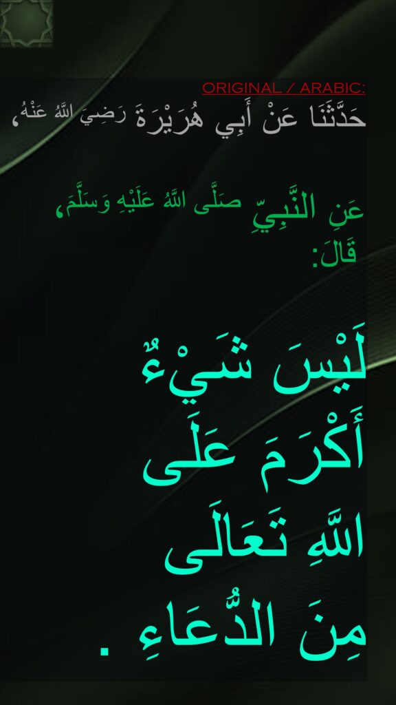 حَدَّثَنَا عَنْ أَبِي هُرَيْرَةَ رَضِيَ اللَّهُ عَنْهُ، ‏‏‏‏‏‏
عَنِ النَّبِيِّ صَلَّى اللَّهُ عَلَيْهِ وَسَلَّمَ، ‏‏‏‏‏‏قَالَ:‏‏‏‏ 

لَيْسَ شَيْءٌ 
أَكْرَمَ عَلَى 
اللَّهِ تَعَالَى 
مِنَ الدُّعَاءِ .
