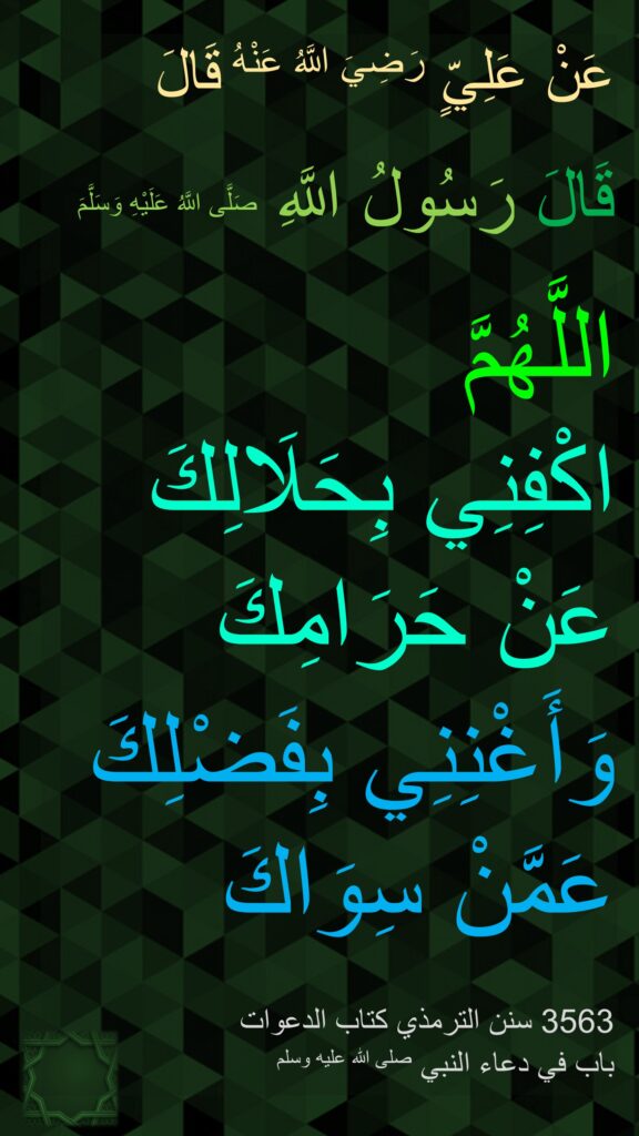 عَنْ عَلِيٍّ رَضِيَ اللَّهُ عَنْهُ قَالَ

قَالَ رَسُولُ اللَّهِ صَلَّى اللَّهُ عَلَيْهِ وَسَلَّمَ 

اللَّهُمَّ 
اكْفِنِي بِحَلَالِكَ 
عَنْ حَرَامِكَ 
وَأَغْنِنِي بِفَضْلِكَ عَمَّنْ سِوَاكَ

‏3563 سنن الترمذي كتاب الدعوات 
باب في دعاء النبي صلى الله عليه وسلم