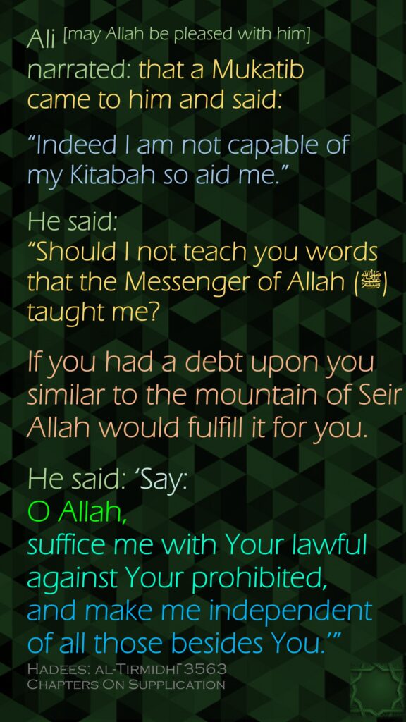 Ali [may Allah be pleased with him] narrated: that a Mukatib came to him and said:“Indeed I am not capable of my Kitabah so aid me.” He said: “Should I not teach you words that the Messenger of Allah (ﷺ) taught me? If you had a debt upon you similar to the mountain of Seir , Allah would fulfill it for you. He said: ‘Say: O Allah, suffice me with Your lawful against Your prohibited, and make me independent of all those besides You.’”Hadees: al-Tirmidhī 3563Chapters On Supplication