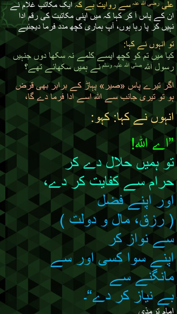 علی رضی الله عنہ سے روایت ہے کہ ایک مکاتب غلام نے ان کے پاس آ کر کہا کہ میں اپنی مکاتبت کی رقم ادا نہیں کر پا رہا ہوں، آپ ہماری کچھ مدد فرما دیجئیے
 
تو انہوں نے کہا: 
کیا میں تم کو کچھ ایسے کلمے نہ سکھا دوں جنہیں رسول اللہ صلی اللہ علیہ وسلم نے ہمیں سکھائے تھے؟

اگر تیرے پاس «صیر» پہاڑ کے برابر بھی قرض ہو تو تیری جانب سے اللہ اسے ادا فرما دے گا، 

انہوں نے کہا: کہو:
 
”اے اللہ! 
تو ہمیں حلال دے کر 
حرام سے کفایت کر دے، 
اور اپنے فضل 
( رزق، مال و دولت ) 
سے نواز کر 
اپنے سوا کسی اور سے مانگنے سے 
بے نیاز کر دے“۔ 
امام ترمذی
