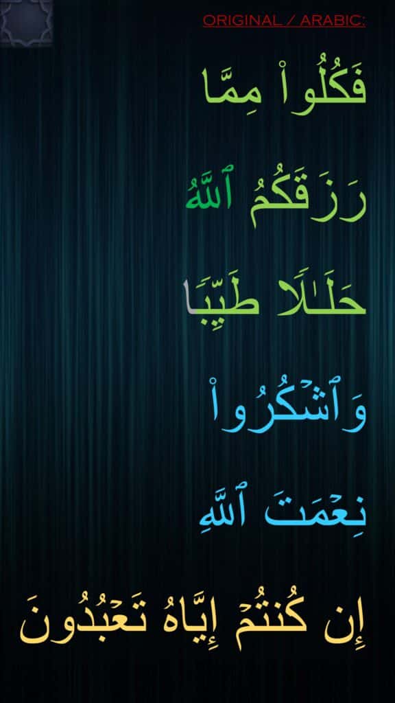 فَكُلُوا۟ مِمَّا 
رَزَقَكُمُ ٱللَّهُ 
حَلَـٰلࣰا طَیِّبࣰا 
وَٱشۡكُرُوا۟ 
نِعۡمَتَ ٱللَّهِ 
إِن كُنتُمۡ إِیَّاهُ تَعۡبُدُونَ
