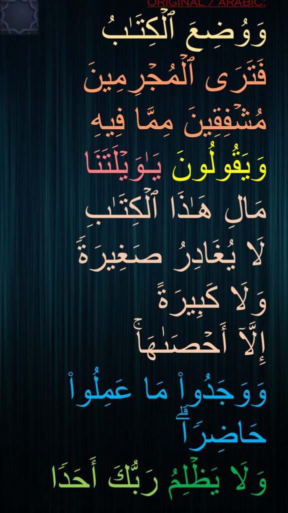 وَوُضِعَ ٱلۡكِتَـٰبُ 
فَتَرَى ٱلۡمُجۡرِمِینَ مُشۡفِقِینَ مِمَّا فِیهِ وَیَقُولُونَ یَـٰوَیۡلَتَنَا 
مَالِ هَـٰذَا ٱلۡكِتَـٰبِ 
لَا یُغَادِرُ صَغِیرَةࣰ 
وَلَا كَبِیرَةً 
إِلَّاۤ أَحۡصَىٰهَاۚ 
وَوَجَدُوا۟ مَا عَمِلُوا۟ حَاضِرࣰاۗ 
وَلَا یَظۡلِمُ رَبُّكَ أَحَدࣰا
