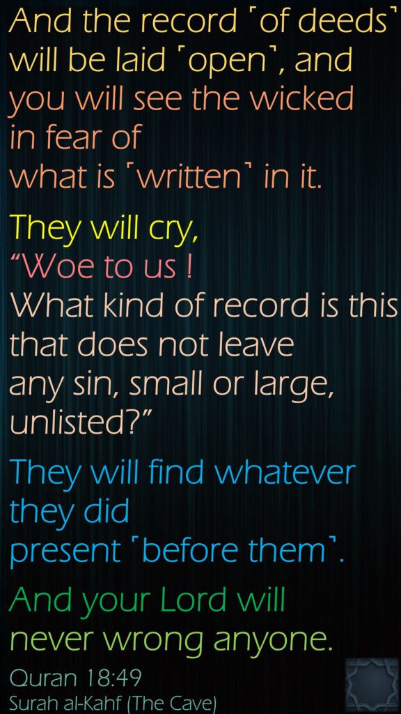 And the record ˹of deeds˺ will be laid ˹open˺, and you will see the wicked in fear of what is ˹written˺ in it. They will cry, “Woe to us ! What kind of record is this that does not leave any sin, small or large, unlisted?” They will find whatever they did present ˹before them˺. And your Lord will never wrong anyone.Quran 18:49Surah al-Kahf (The Cave) 