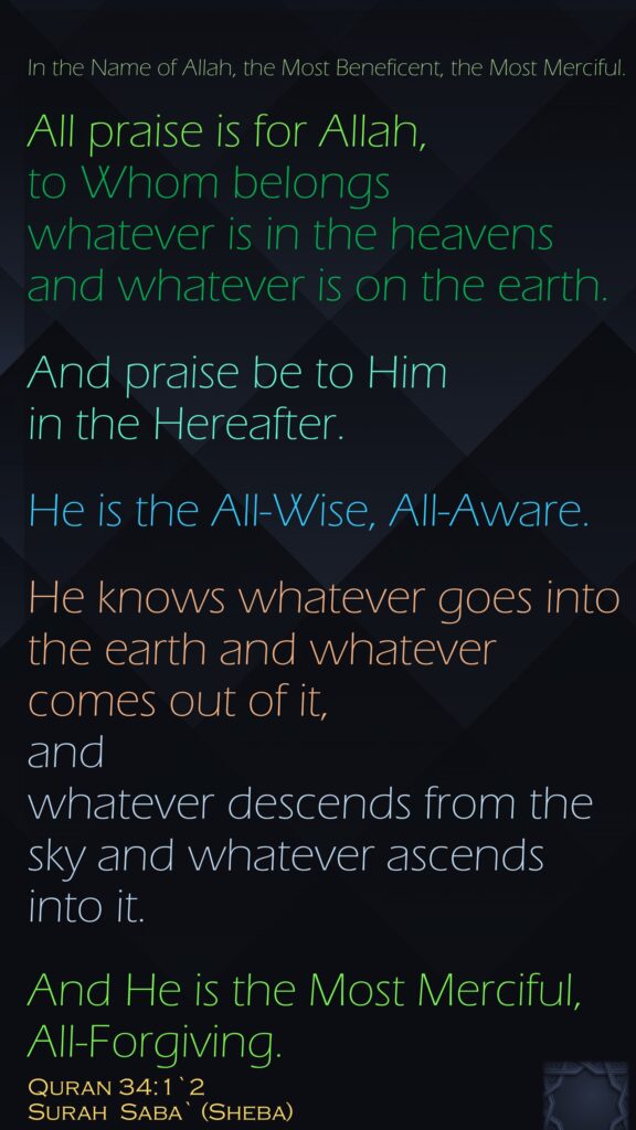 In the Name of Allah, the Most Beneficent, the Most Merciful.All praise is for Allah, to Whom belongs whatever is in the heavens and whatever is on the earth. And praise be to Him in the Hereafter. He is the All-Wise, All-Aware.He knows whatever goes into the earth and whatever comes out of it, and whatever descends from the sky and whatever ascends into it. And He is the Most Merciful, All-Forgiving.Quran 34:1`2Surah  Saba` (Sheba) 