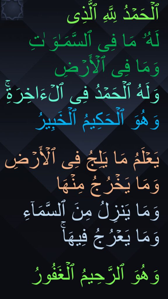 ٱلۡحَمۡدُ لِلَّهِ ٱلَّذِی 
لَهُۥ مَا فِی ٱلسَّمَـٰوَ ٰتِ وَمَا فِی ٱلۡأَرۡضِ 
وَلَهُ ٱلۡحَمۡدُ فِی ٱلۡءَاخِرَةِۚ وَهُوَ ٱلۡحَكِیمُ ٱلۡخَبِیرُ

یَعۡلَمُ مَا یَلِجُ فِی ٱلۡأَرۡضِ وَمَا یَخۡرُجُ مِنۡهَا 
وَمَا یَنزِلُ مِنَ ٱلسَّمَاۤءِ وَمَا یَعۡرُجُ فِیهَاۚ 

وَهُوَ ٱلرَّحِیمُ ٱلۡغَفُورُ
