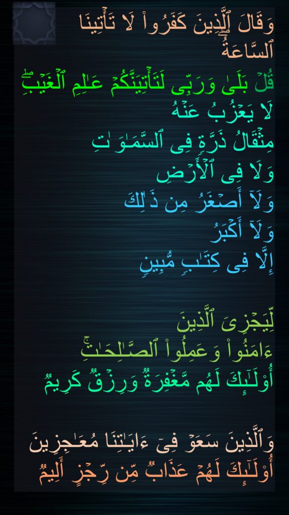 وَقَالَ ٱلَّذِینَ كَفَرُوا۟ لَا تَأۡتِینَا ٱلسَّاعَةُۖ 
قُلۡ بَلَىٰ وَرَبِّی لَتَأۡتِیَنَّكُمۡ عَـٰلِمِ ٱلۡغَیۡبِۖ لَا یَعۡزُبُ عَنۡهُ 
مِثۡقَالُ ذَرَّةࣲ فِی ٱلسَّمَـٰوَ ٰتِ 
وَلَا فِی ٱلۡأَرۡضِ 
وَلَاۤ أَصۡغَرُ مِن ذَ ٰلِكَ 
وَلَاۤ أَكۡبَرُ 
إِلَّا فِی كِتَـٰبࣲ مُّبِینࣲ 

لِّیَجۡزِیَ ٱلَّذِینَ 
ءَامَنُوا۟ وَعَمِلُوا۟ ٱلصَّـٰلِحَـٰتِۚ 
أُو۟لَـٰۤىِٕكَ لَهُم مَّغۡفِرَةࣱ وَرِزۡقࣱ كَرِیمࣱ 

وَٱلَّذِینَ سَعَوۡ فِیۤ ءَایَـٰتِنَا مُعَـٰجِزِینَ أُو۟لَـٰۤىِٕكَ لَهُمۡ عَذَابࣱ مِّن رِّجۡزٍ أَلِیمࣱ
