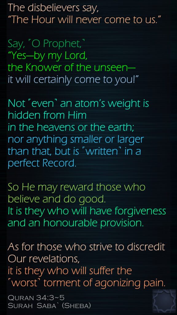 The disbelievers say, “The Hour will never come to us.” Say, ˹O Prophet,˺ “Yes—by my Lord, the Knower of the unseen—it will certainly come to you!” Not ˹even˺ an atom’s weight is hidden from Him in the heavens or the earth; nor anything smaller or larger than that, but is ˹written˺ in a perfect Record.So He may reward those who believe and do good. It is they who will have forgiveness and an honourable provision.As for those who strive to discredit Our revelations, it is they who will suffer the ˹worst˺ torment of agonizing pain.Quran 34:3~5Surah  Saba` (Sheba)