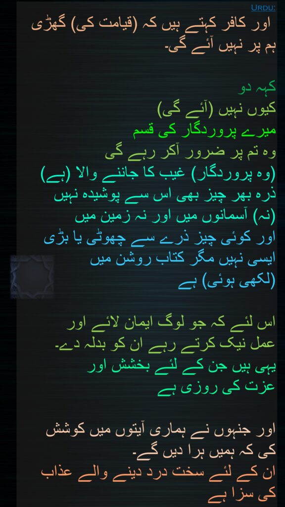  اور کافر کہتے ہیں کہ (قیامت کی) گھڑی ہم پر نہیں آئے گی۔ 

کہہ دو 
کیوں نہیں (آئے گی) 
میرے پروردگار کی قسم 
وہ تم پر ضرور آکر رہے گی 
(وہ پروردگار) غیب کا جاننے والا (ہے) ذرہ بھر چیز بھی اس سے پوشیدہ نہیں 
(نہ) آسمانوں میں اور نہ زمین میں 
اور کوئی چیز ذرے سے چھوٹی یا بڑی ایسی نہیں مگر کتاب روشن میں 
(لکھی ہوئی) ہے 

اس لئے کہ جو لوگ ایمان لائے اور 
عمل نیک کرتے رہے ان کو بدلہ دے۔ 
یہی ہیں جن کے لئے بخشش اور 
عزت کی روزی ہے 

اور جنہوں نے ہماری آیتوں میں کوشش 
کی کہ ہمیں ہرا دیں گے۔ 
ان کے لئے سخت درد دینے والے عذاب 
کی سزا ہے
