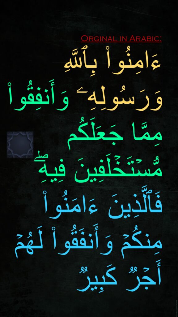 ءَامِنُوا۟ بِٱللَّهِ وَرَسُولِهِۦ وَأَنفِقُوا۟ مِمَّا جَعَلَكُم مُّسۡتَخۡلَفِینَ فِیهِۖ فَٱلَّذِینَ ءَامَنُوا۟ مِنكُمۡ وَأَنفَقُوا۟ لَهُمۡ أَجۡرࣱ كَبِیرࣱ
