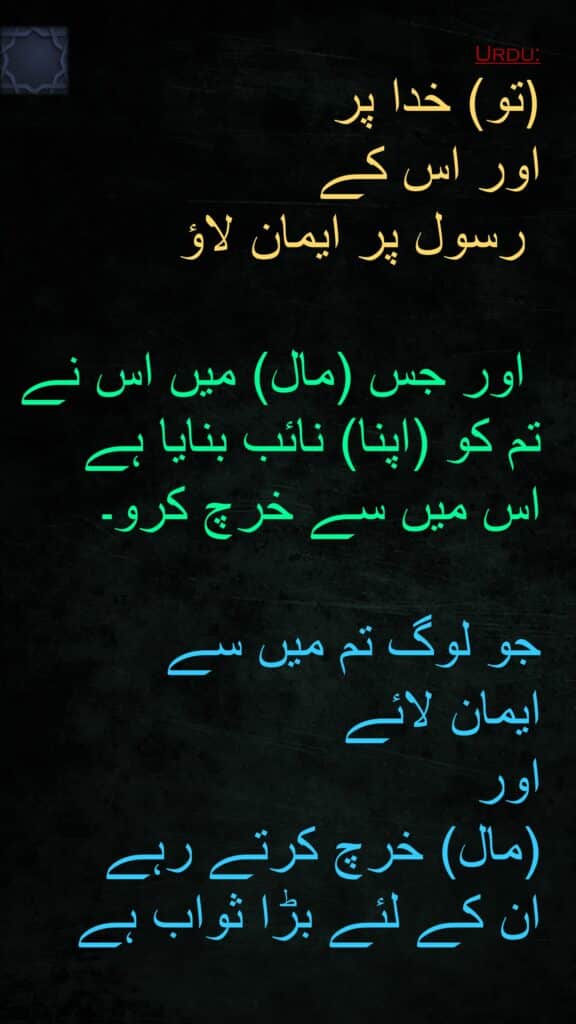 
تو) خدا پر )
اور اس کے
 رسول پر ایمان لاؤ

 اور جس (مال) میں اس نے تم کو (اپنا) نائب بنایا ہے 
اس میں سے خرچ کرو۔ 

جو لوگ تم میں سے 
ایمان لائے 
اور 
(مال) خرچ کرتے رہے 
ان کے لئے بڑا ثواب ہے 
