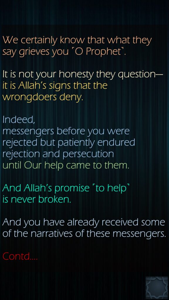 We certainly know that what they say grieves you ˹O Prophet˺.It is not your honesty they question—it is Allah’s signs that the wrongdoers deny.Indeed, messengers before you were rejected but patiently endured rejection and persecution until Our help came to them. And Allah’s promise ˹to help˺ is never broken. And you have already received some of the narratives of these messengers.Contd….