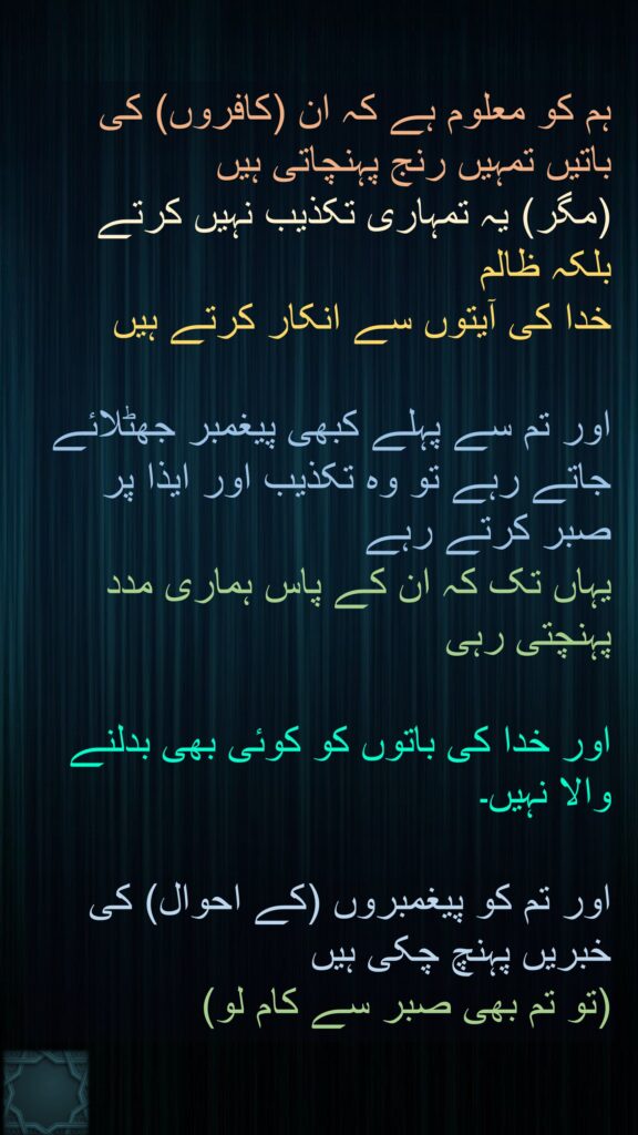 ہم کو معلوم ہے کہ ان (کافروں) کی باتیں تمہیں رنج پہنچاتی ہیں 
(مگر) یہ تمہاری تکذیب نہیں کرتے
بلکہ ظالم 
خدا کی آیتوں سے انکار کرتے ہیں 

اور تم سے پہلے کبھی پیغمبر جھٹلائے جاتے رہے تو وہ تکذیب اور ایذا پر صبر کرتے رہے 
یہاں تک کہ ان کے پاس ہماری مدد پہنچتی رہی
 
اور خدا کی باتوں کو کوئی بھی بدلنے والا نہیں۔ 

اور تم کو پیغمبروں (کے احوال) کی خبریں پہنچ چکی ہیں 
(تو تم بھی صبر سے کام لو)