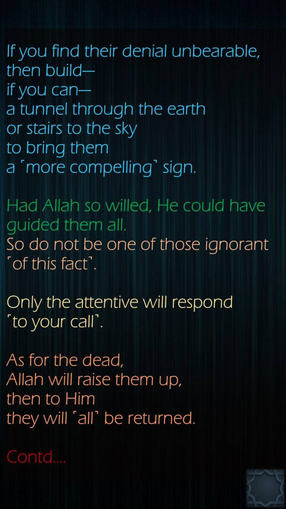 If you find their denial unbearable, then build—if you can—a tunnel through the earth or stairs to the sky to bring them a ˹more compelling˺ sign. Had Allah so willed, He could have guided them all. So do not be one of those ignorant ˹of this fact˺.Only the attentive will respond ˹to your call˺. As for the dead,Allah will raise them up, then to Him they will ˹all˺ be returned.Contd….