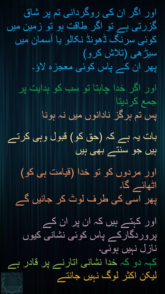 اور اگر ان کی روگردانی تم پر شاق گزرتی ہے تو اگر طاقت ہو تو زمین میں کوئی سرنگ ڈھونڈ نکالو یا آسمان میں سیڑھی (تلاش کرو) 
پھر ان کے پاس کوئی معجزہ لاؤ۔ 

اور اگر خدا چاہتا تو سب کو ہدایت پر جمع کردیتا 
پس تم ہرگز نادانوں میں نہ ہونا 

بات یہ ہے کہ (حق کو) قبول وہی کرتے ہیں جو سنتے بھی ہیں 

اور مردوں کو تو خدا (قیامت ہی کو) اٹھائے گا۔ 
پھر اسی کی طرف لوٹ کر جائیں گے 

اور کہتے ہیں کہ ان پر ان کے پروردگارکے پاس کوئی نشانی کیوں نازل نہیں ہوئی۔ 
کہہ دو کہ خدا نشانی اتارنے پر قادر ہے لیکن اکثر لوگ نہیں جانتے
