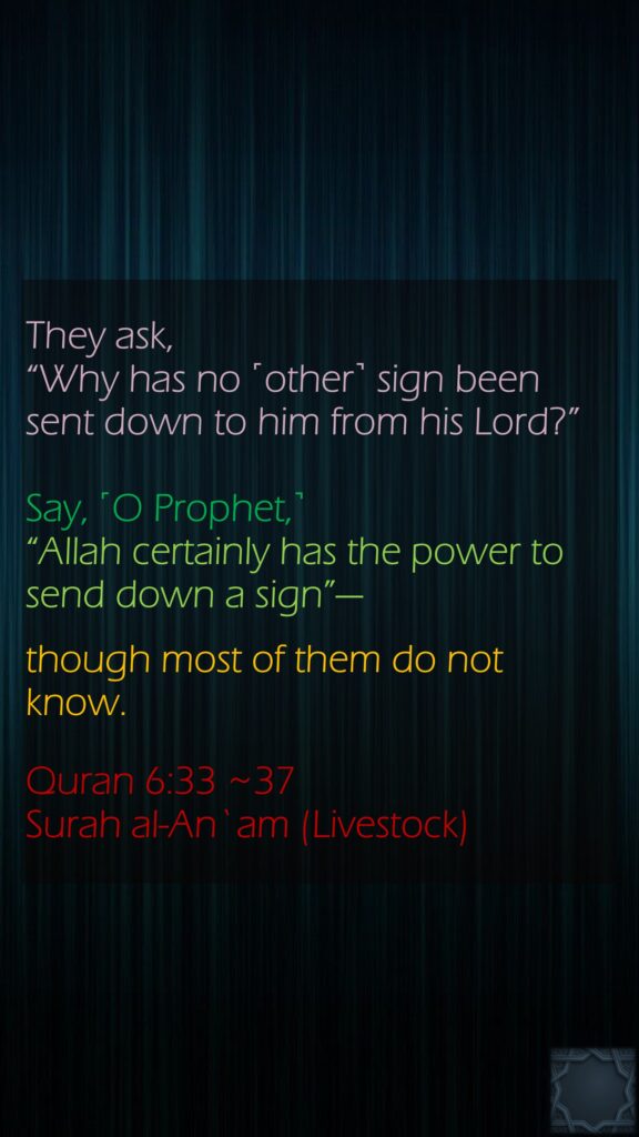 They ask, “Why has no ˹other˺ sign been sent down to him from his Lord?” Say, ˹O Prophet,˺ “Allah certainly has the power to send down a sign”—though most of them do not know.Quran 6:33 ~37Surah al-An`am (Livestock) 