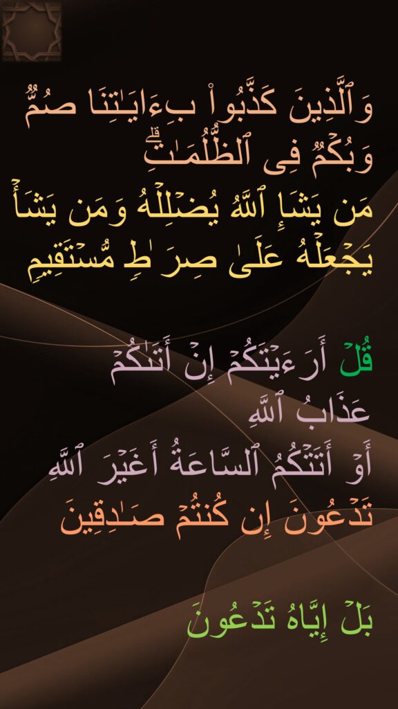 وَٱلَّذِینَ كَذَّبُوا۟ بِءَایَـٰتِنَا صُمࣱّ وَبُكۡمࣱ فِی ٱلظُّلُمَـٰتِۗ 
مَن یَشَإِ ٱللَّهُ یُضۡلِلۡهُ وَمَن یَشَأۡ یَجۡعَلۡهُ عَلَىٰ صِرَ ٰطࣲ مُّسۡتَقِیمࣲ 

قُلۡ أَرَءَیۡتَكُمۡ إِنۡ أَتَىٰكُمۡ 
عَذَابُ ٱللَّهِ 
أَوۡ أَتَتۡكُمُ ٱلسَّاعَةُ أَغَیۡرَ ٱللَّهِ تَدۡعُونَ إِن كُنتُمۡ صَـٰدِقِینَ 

بَلۡ إِیَّاهُ تَدۡعُونَ 
