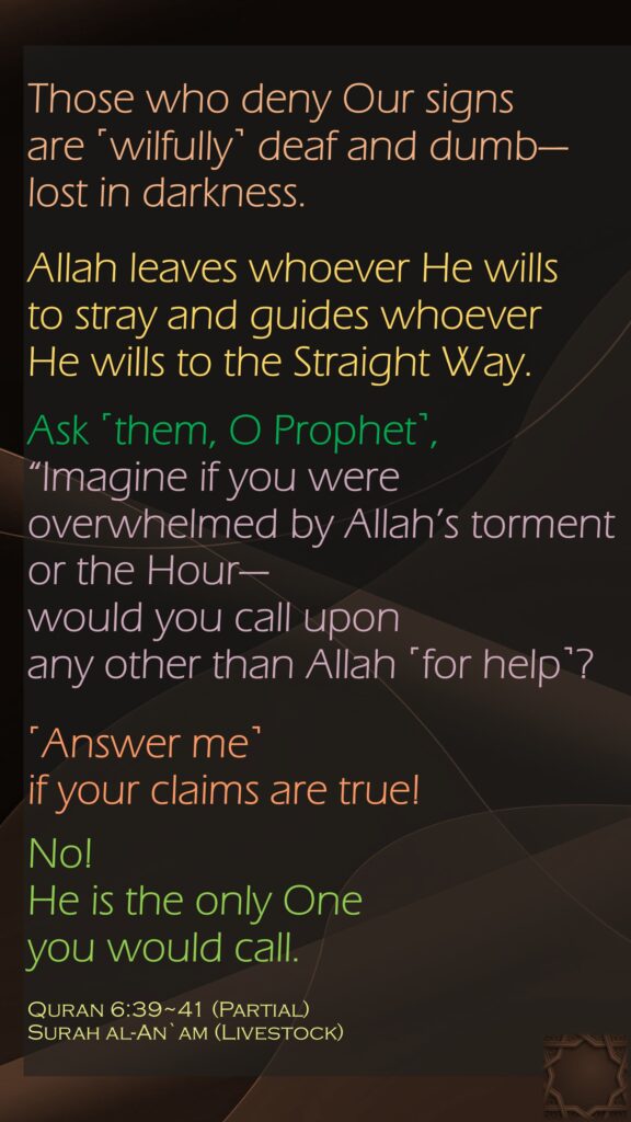 Those who deny Our signs are ˹wilfully˺ deaf and dumb—lost in darkness. Allah leaves whoever He wills to stray and guides whoever He wills to the Straight Way.Ask ˹them, O Prophet˺, “Imagine if you were overwhelmed by Allah’s torment or the Hour—would you call upon any other than Allah ˹for help˺? ˹Answer me˺ if your claims are true!No! He is the only One you would call. Quran 6:39~41 (Partial)Surah al-An`am (Livestock) 