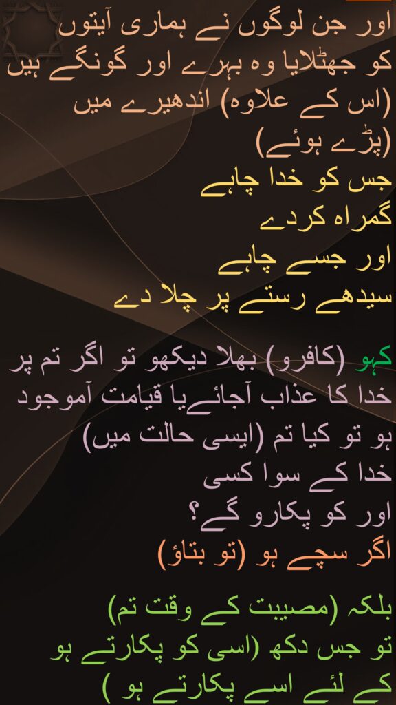 اور جن لوگوں نے ہماری آیتوں 
کو جھٹلایا وہ بہرے اور گونگے ہیں (اس کے علاوہ) اندھیرے میں 
(پڑے ہوئے) 
جس کو خدا چاہے 
گمراہ کردے 
اور جسے چاہے 
سیدھے رستے پر چلا دے 

کہو (کافرو) بھلا دیکھو تو اگر تم پر خدا کا عذاب آجائےیا قیامت آموجود ہو تو کیا تم (ایسی حالت میں) 
خدا کے سوا کسی 
اور کو پکارو گے؟ 
اگر سچے ہو (تو بتاؤ)

بلکہ (مصیبت کے وقت تم) 
اسی کو پکارتے ہو )تو جس دکھ کے لئے اسے پکارتے ہو )
