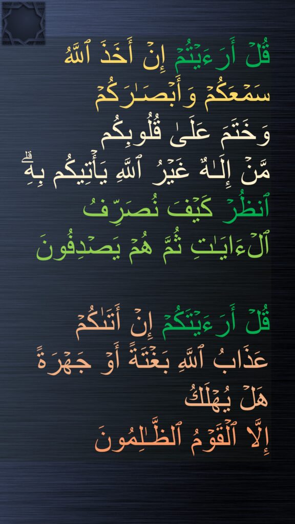 قُلۡ أَرَءَیۡتُمۡ إِنۡ أَخَذَ ٱللَّهُ 
سَمۡعَكُمۡ وَأَبۡصَـٰرَكُمۡ 
وَخَتَمَ عَلَىٰ قُلُوبِكُم 
مَّنۡ إِلَـٰهٌ غَیۡرُ ٱللَّهِ یَأۡتِیكُم بِهِۗ ٱنظُرۡ كَیۡفَ نُصَرِّفُ ٱلۡءَایَـٰتِ ثُمَّ هُمۡ یَصۡدِفُونَ

قُلۡ أَرَءَیۡتَكُمۡ إِنۡ أَتَىٰكُمۡ 
عَذَابُ ٱللَّهِ بَغۡتَةً أَوۡ جَهۡرَةً 
هَلۡ یُهۡلَكُ 
إِلَّا ٱلۡقَوۡمُ ٱلظَّـٰلِمُونَ ࣲ
