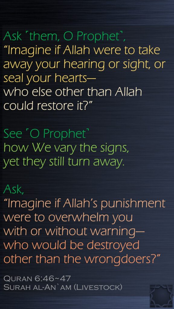 Ask ˹them, O Prophet˺, “Imagine if Allah were to take away your hearing or sight, or seal your hearts—who else other than Allah could restore it?” See ˹O Prophet˺ how We vary the signs, yet they still turn away.Ask, “Imagine if Allah’s punishment were to overwhelm you with or without warning—who would be destroyed other than the wrongdoers?”Quran 6:46~47Surah al-An`am (Livestock)