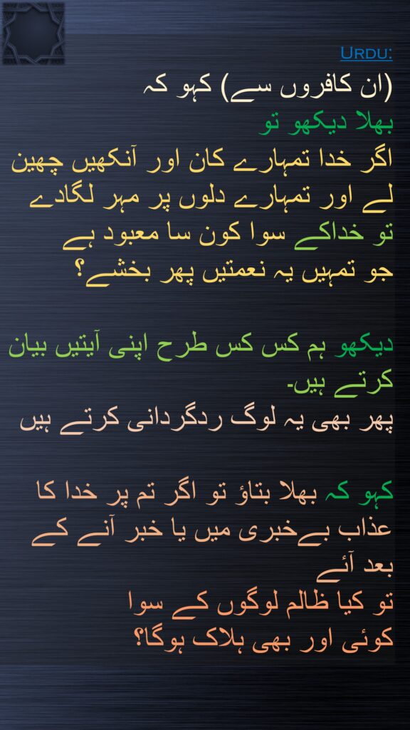 (ان کافروں سے) کہو کہ 
بھلا دیکھو تو 
اگر خدا تمہارے کان اور آنکھیں چھین لے اور تمہارے دلوں پر مہر لگادے 
تو خداکے سوا کون سا معبود ہے 
جو تمہیں یہ نعمتیں پھر بخشے؟ 

دیکھو ہم کس کس طرح اپنی آیتیں بیان کرتے ہیں۔ 
پھر بھی یہ لوگ ردگردانی کرتے ہیں 

کہو کہ بھلا بتاؤ تو اگر تم پر خدا کا عذاب بےخبری میں یا خبر آنے کے بعد آئے 
تو کیا ظالم لوگوں کے سوا 
کوئی اور بھی ہلاک ہوگا؟ 
