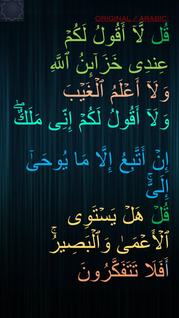 قُل لَّاۤ أَقُولُ لَكُمۡ 
عِندِی خَزَاۤىِٕنُ ٱللَّهِ 
وَلَاۤ أَعۡلَمُ ٱلۡغَیۡبَ 
وَلَاۤ أَقُولُ لَكُمۡ إِنِّی مَلَكٌۖ

إِنۡ أَتَّبِعُ إِلَّا مَا یُوحَىٰۤ إِلَیَّۚ 
قُلۡ هَلۡ یَسۡتَوِی ٱلۡأَعۡمَىٰ وَٱلۡبَصِیرُۚ 
أَفَلَا تَتَفَكَّرُونَ