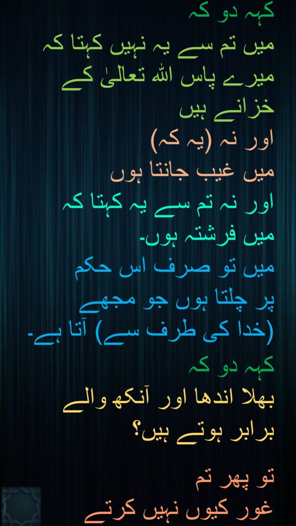 کہہ دو کہ 
میں تم سے یہ نہیں کہتا کہ میرے پاس الله تعالیٰ کے خزانے ہیں 
اور نہ (یہ کہ) 
میں غیب جانتا ہوں 
اور نہ تم سے یہ کہتا کہ 
میں فرشتہ ہوں۔ 
میں تو صرف اس حکم 
پر چلتا ہوں جو مجھے 
(خدا کی طرف سے) آتا ہے۔

کہہ دو کہ 
بھلا اندھا اور آنکھ والے 
برابر ہوتے ہیں؟ 

تو پھر تم 
غور کیوں نہیں کرتے 
