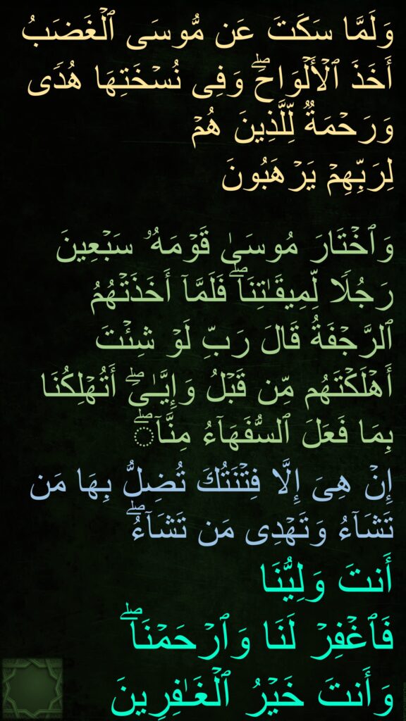 وَلَمَّا سَكَتَ عَن مُّوسَى ٱلۡغَضَبُ 
أَخَذَ ٱلۡأَلۡوَاحَۖ وَفِی نُسۡخَتِهَا هُدࣰى وَرَحۡمَةࣱ لِّلَّذِینَ هُمۡ 
لِرَبِّهِمۡ یَرۡهَبُونَ 

وَٱخۡتَارَ مُوسَىٰ قَوۡمَهُۥ سَبۡعِینَ رَجُلࣰا لِّمِیقَـٰتِنَاۖ فَلَمَّاۤ أَخَذَتۡهُمُ ٱلرَّجۡفَةُ قَالَ رَبِّ لَوۡ شِئۡتَ أَهۡلَكۡتَهُم مِّن قَبۡلُ وَإِیَّـٰیَۖ أَتُهۡلِكُنَا بِمَا فَعَلَ ٱلسُّفَهَاۤءُ مِنَّاۤۖ 
إِنۡ هِیَ إِلَّا فِتۡنَتُكَ تُضِلُّ بِهَا مَن تَشَاۤءُ وَتَهۡدِی مَن تَشَاۤءُۖ 
أَنتَ وَلِیُّنَا 
فَٱغۡفِرۡ لَنَا وَٱرۡحَمۡنَاۖ 
وَأَنتَ خَیۡرُ ٱلۡغَـٰفِرِینَ 
