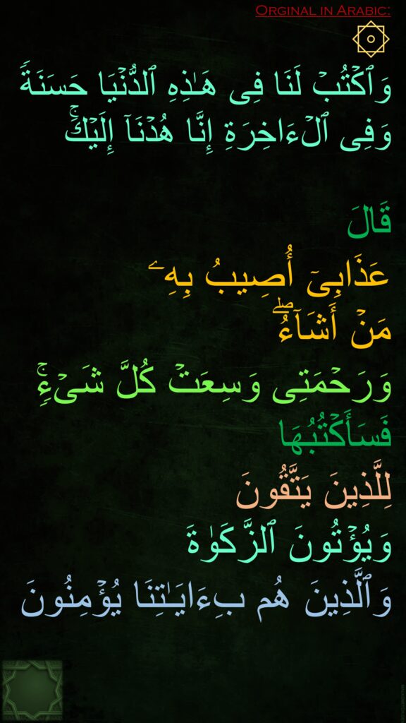 ۞ 
وَٱكۡتُبۡ لَنَا فِی هَـٰذِهِ ٱلدُّنۡیَا حَسَنَةࣰ وَفِی ٱلۡءَاخِرَةِ إِنَّا هُدۡنَاۤ إِلَیۡكَۚ 

قَالَ 
عَذَابِیۤ أُصِیبُ بِهِۦ 
مَنۡ أَشَاۤءُۖ 
وَرَحۡمَتِی وَسِعَتۡ كُلَّ شَیۡءࣲۚ 
فَسَأَكۡتُبُهَا 
لِلَّذِینَ یَتَّقُونَ 
وَیُؤۡتُونَ ٱلزَّكَوٰةَ 
وَٱلَّذِینَ هُم بِءَایَـٰتِنَا یُؤۡمِنُونَ
