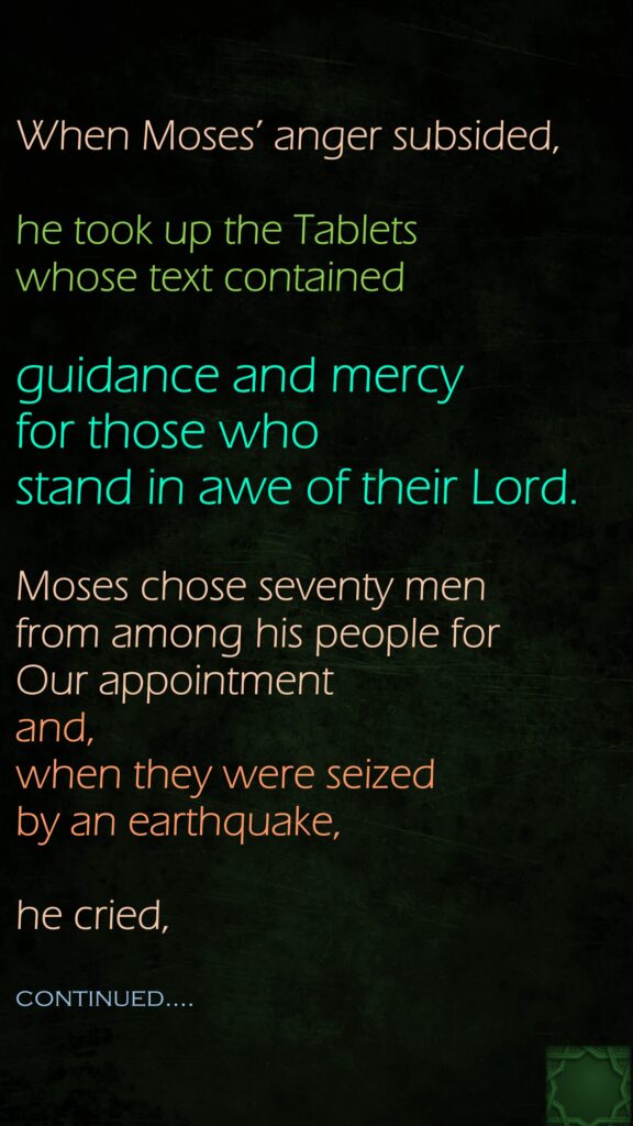 When Moses’ anger subsided, he took up the Tablets whose text contained guidance and mercy for those who stand in awe of their Lord.Moses chose seventy men from among his people for Our appointment and, when they were seized by an earthquake, he cried,continued….