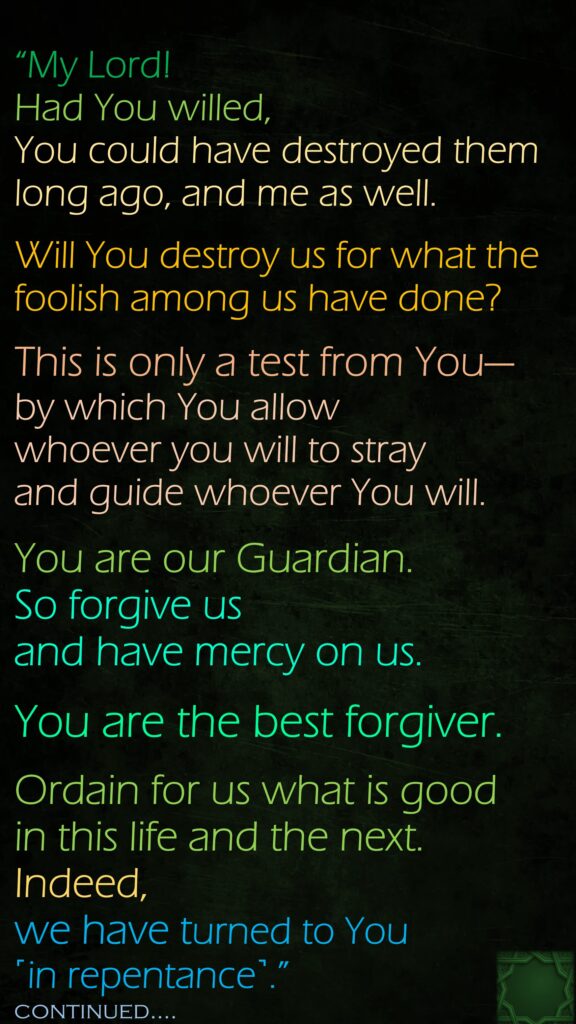 “My Lord! Had You willed, You could have destroyed them long ago, and me as well. Will You destroy us for what the foolish among us have done? This is only a test from You—by which You allow whoever you will to stray and guide whoever You will. You are our Guardian. So forgive us and have mercy on us. You are the best forgiver.Ordain for us what is good in this life and the next. Indeed, we have turned to You ˹in repentance˺.”continued….