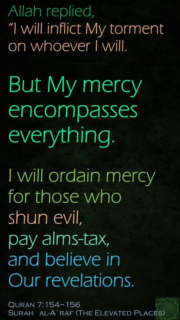 Allah replied, “I will inflict My torment on whoever I will. But My mercy encompasses everything. I will ordain mercy for those who shun evil, pay alms-tax, and believe in Our revelations.Quran 7:154~156Surah   al-A`raf (The Elevated Places)