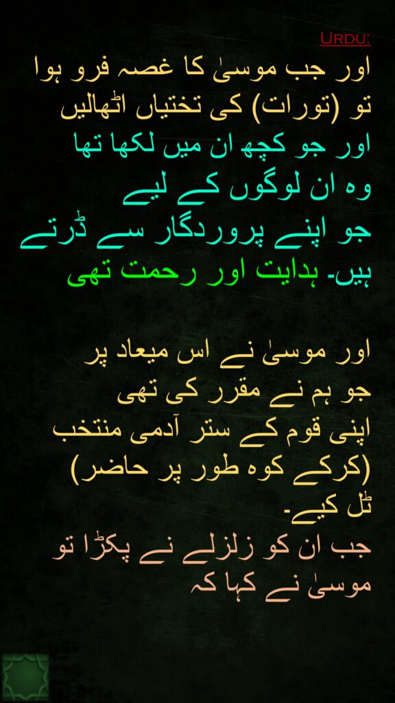 اور جب موسیٰ کا غصہ فرو ہوا تو (تورات) کی تختیاں اٹھالیں 
اور جو کچھ ان میں لکھا تھا 
وہ ان لوگوں کے لیے 
جو اپنے پروردگار سے ڈرتے ہیں۔ ہدایت اور رحمت تھی 

اور موسیٰ نے اس میعاد پر 
جو ہم نے مقرر کی تھی 
اپنی قوم کے ستر آدمی منتخب (کرکے کوہ طور پر حاضر) 
ٹل کیے۔ 
جب ان کو زلزلے نے پکڑا تو موسیٰ نے کہا کہ
