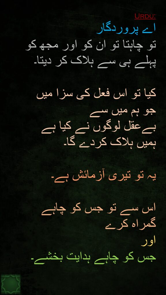 اے پروردگار 
تو چاہتا تو ان کو اور مجھ کو پہلے ہی سے ہلاک کر دیتا۔ 

کیا تو اس فعل کی سزا میں 
جو ہم میں سے 
بےعقل لوگوں نے کیا ہے 
ہمیں ہلاک کردے گا۔
 
یہ تو تیری آزمائش ہے۔ 

اس سے تو جس کو چاہے 
گمراہ کرے 
اور 
جس کو چاہے ہدایت بخشے۔ 
