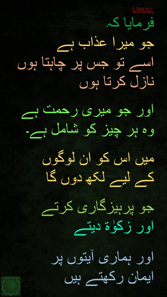 فرمایا کہ 
جو میرا عذاب ہے 
اسے تو جس پر چاہتا ہوں نازل کرتا ہوں 

اور جو میری رحمت ہے 
وہ ہر چیز کو شامل ہے۔ 

میں اس کو ان لوگوں 
کے لیے لکھ دوں گا

جو پرہیزگاری کرتے 
اور زکوٰة دیتے
 
اور ہماری آیتوں پر 
ایمان رکھتے ہیں
