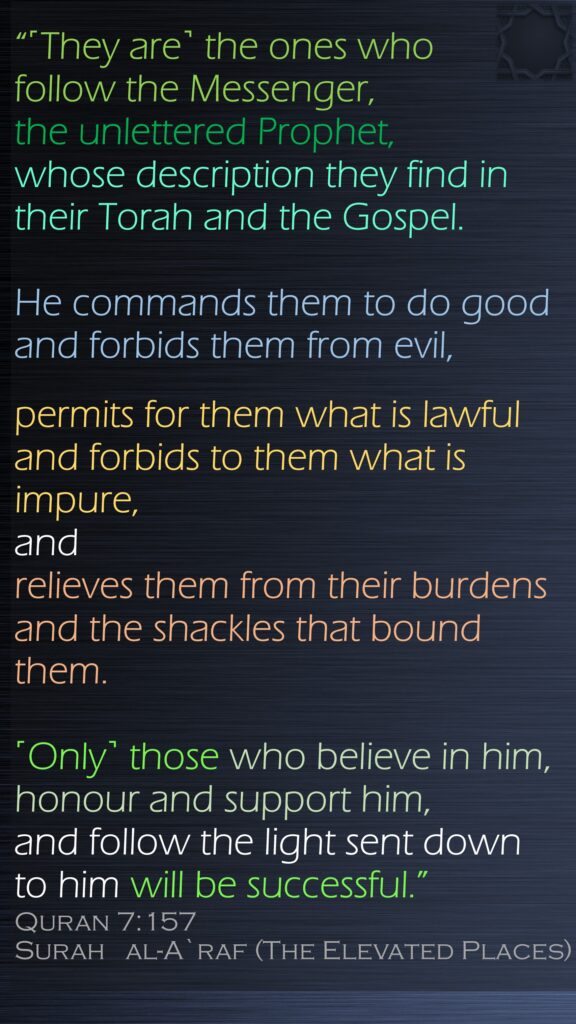 “˹They are˺ the ones who follow the Messenger, the unlettered Prophet, whose description they find in their Torah and the Gospel. He commands them to do good and forbids them from evil,permits for them what is lawful and forbids to them what is impure, and relieves them from their burdens and the shackles that bound them. ˹Only˺ those who believe in him, honour and support him, and follow the light sent down to him will be successful.”Quran 7:157Surah   al-A`raf (The Elevated Places)