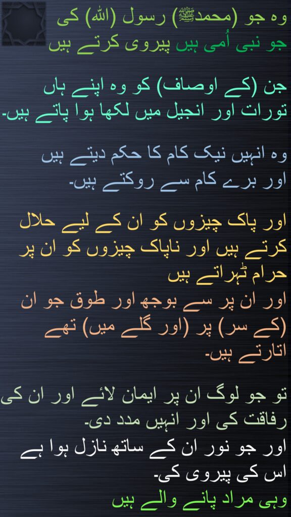 وہ جو (محمدﷺ) رسول (الله) کی 
جو نبی اُمی ہیں پیروی کرتے ہیں 

جن (کے اوصاف) کو وہ اپنے ہاں تورات اور انجیل میں لکھا ہوا پاتے ہیں۔ 

وہ انہیں نیک کام کا حکم دیتے ہیں 
اور برے کام سے روکتے ہیں۔ 

اور پاک چیزوں کو ان کے لیے حلال کرتے ہیں اور ناپاک چیزوں کو ان پر حرام ٹہراتے ہیں 
اور ان پر سے بوجھ اور طوق جو ان (کے سر) پر (اور گلے میں) تھے اتارتے ہیں۔
 
تو جو لوگ ان پر ایمان لائے اور ان کی رفاقت کی اور انہیں مدد دی۔ 
اور جو نور ان کے ساتھ نازل ہوا ہے اس کی پیروی کی۔ 
وہی مراد پانے والے ہیں
